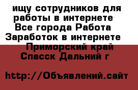 ищу сотрудников для работы в интернете - Все города Работа » Заработок в интернете   . Приморский край,Спасск-Дальний г.